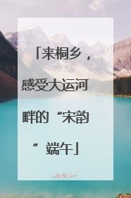 来桐乡，感受大运河畔的“宋韵”端午