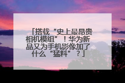 搭载“史上最昂贵相机模组”！华为新品又为手机影像加了什么“猛料”？