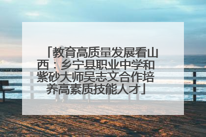 教育高质量发展看山西：乡宁县职业中学和紫砂大师吴志文合作培养高素质技能人才