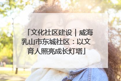 文化社区建设｜威海乳山市东城社区：以文育人照亮成长灯塔