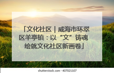 文化社区｜威海市环翠区羊亭镇：以“文”铸魂 绘就文化社区新画卷