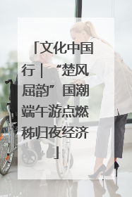文化中国行|“楚风屈韵”国潮端午游点燃秭归夜经济