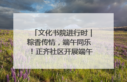 文化书院进行时｜粽香传情，端午同乐！正齐社区开展端午包粽子大赛