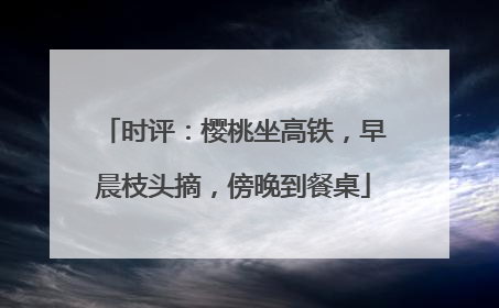 时评：樱桃坐高铁，早晨枝头摘，傍晚到餐桌