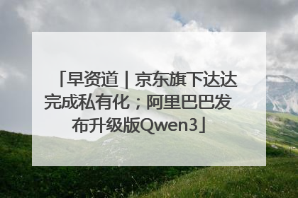 早资道｜京东旗下达达完成私有化；阿里巴巴发布升级版Qwen3