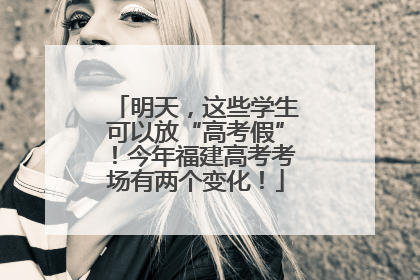明天，这些学生可以放“高考假”！今年福建高考考场有两个变化！