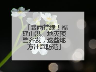 暴雨持续！福建山洪、地灾预警齐发，这些地方注意防范
