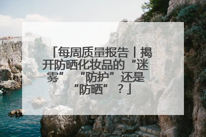 每周质量报告丨揭开防晒化妆品的“迷雾” “防护”还是“防晒”？