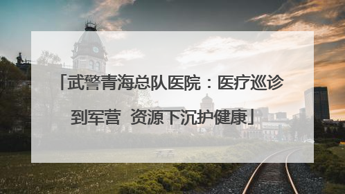 武警青海总队医院：医疗巡诊到军营  资源下沉护健康