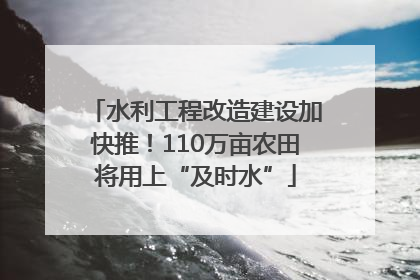 水利工程改造建设加快推！110万亩农田将用上“及时水”
