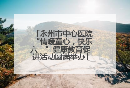 永州市中心医院“情暖童心，快乐六一”健康教育促进活动圆满举办