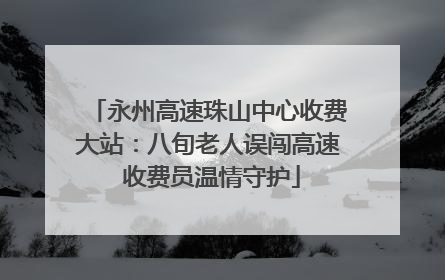 永州高速珠山中心收费大站：八旬老人误闯高速 收费员温情守护