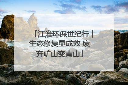 江淮环保世纪行｜生态修复显成效 废弃矿山变青山