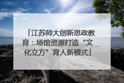 江苏师大创新思政教育：场馆资源打造“文化立方”育人新模式