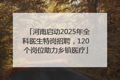 河南启动2025年全科医生特岗招聘，120个岗位助力乡镇医疗