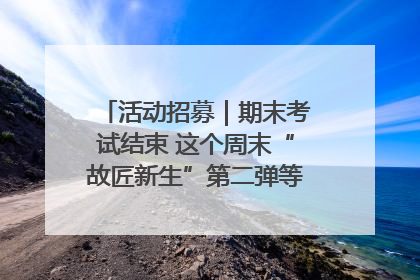 活动招募｜期末考试结束 这个周末“故匠新生”第二弹等着同学们来体验！