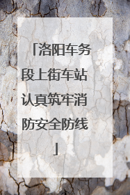 洛阳车务段上街车站认真筑牢消防安全防线