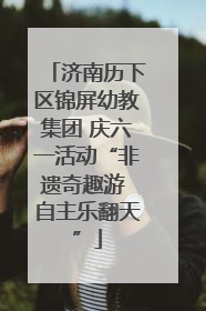 济南历下区锦屏幼教集团 庆六一活动“非遗奇趣游 自主乐翻天”