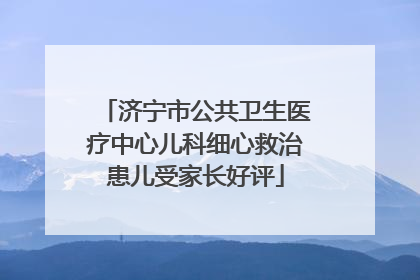 济宁市公共卫生医疗中心儿科细心救治患儿受家长好评