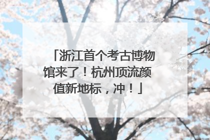 浙江首个考古博物馆来了！杭州顶流颜值新地标，冲！