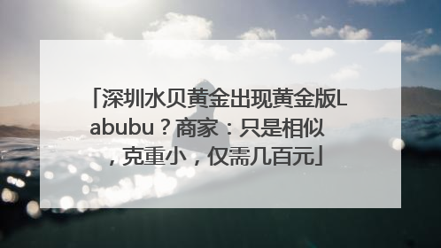 深圳水贝黄金出现黄金版Labubu？商家：只是相似，克重小，仅需几百元