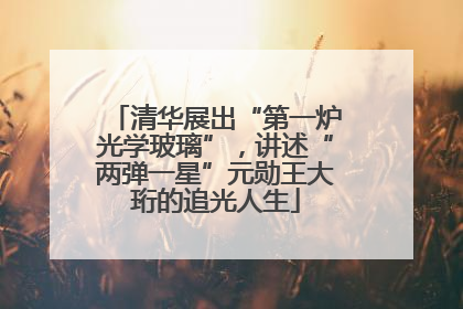 清华展出“第一炉光学玻璃”，讲述“两弹一星”元勋王大珩的追光人生