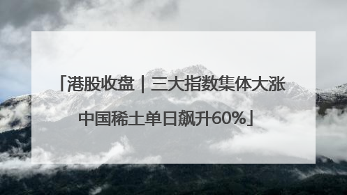 港股收盘｜三大指数集体大涨 中国稀土单日飙升60%