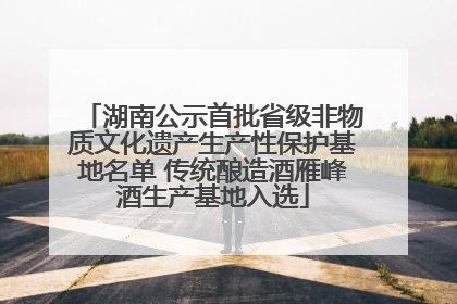 湖南公示首批省级非物质文化遗产生产性保护基地名单 传统酿造酒雁峰酒生产基地入选