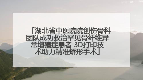 湖北省中医院院创伤骨科团队成功救治罕见骨纤维异常增殖症患者 3D打印技术助力精准矫形手术