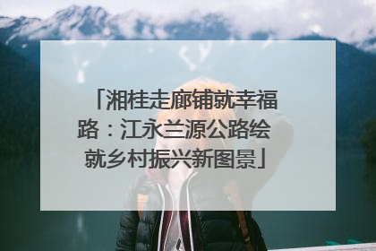 湘桂走廊铺就幸福路：江永兰源公路绘就乡村振兴新图景