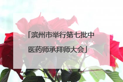 滨州市举行第七批中医药师承拜师大会