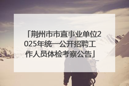 荆州市市直事业单位2025年统一公开招聘工作人员体检考察公告