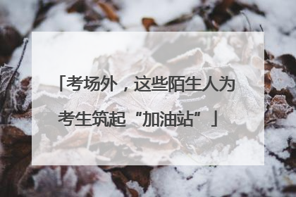 考场外，这些陌生人为考生筑起“加油站”