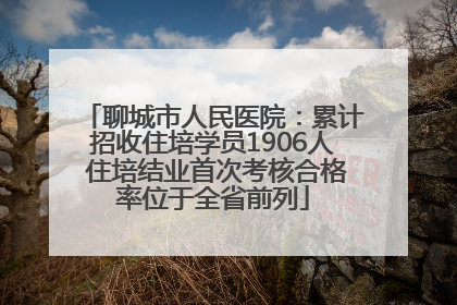 聊城市人民医院：累计招收住培学员1906人 住培结业首次考核合格率位于全省前列