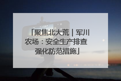 聚焦北大荒｜军川农场：安全生产排查 强化防范措施