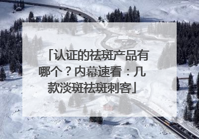 认证的祛斑产品有哪个？内幕速看：几款淡斑祛斑刺客