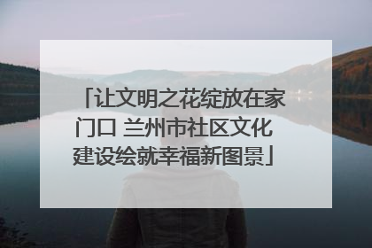 让文明之花绽放在家门口 兰州市社区文化建设绘就幸福新图景