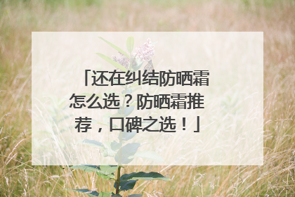 还在纠结防晒霜怎么选？防晒霜推荐，口碑之选！