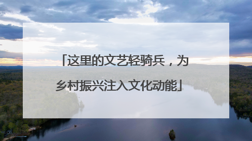 这里的文艺轻骑兵，为乡村振兴注入文化动能