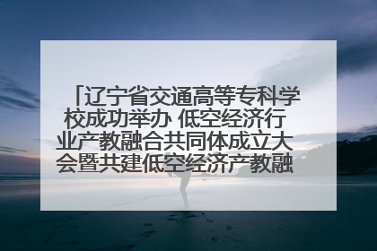 辽宁省交通高等专科学校成功举办 低空经济行业产教融合共同体成立大会暨共建低空经济产教融合新生态论坛