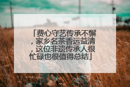 费心守艺传承不懈，家乡名茶香远益清，这位非遗传承人很忙碌也很值得总结