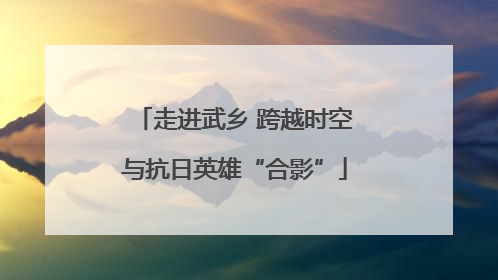 走进武乡 跨越时空与抗日英雄“合影”