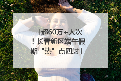 超60万+人次！长春新区端午假期“热”点四射