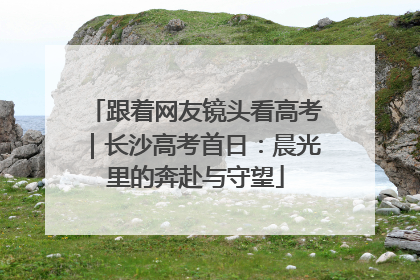 跟着网友镜头看高考｜长沙高考首日：晨光里的奔赴与守望