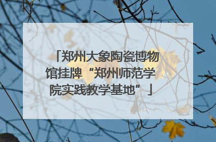 郑州大象陶瓷博物馆挂牌“郑州师范学院实践教学基地”
