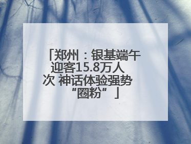 郑州：银基端午迎客15.8万人次 神话体验强势“圈粉”