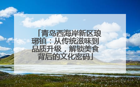 青岛西海岸新区琅琊镇：从传统滋味到品质升级，解锁美食背后的文化密码