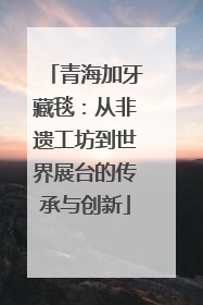 青海加牙藏毯：从非遗工坊到世界展台的传承与创新
