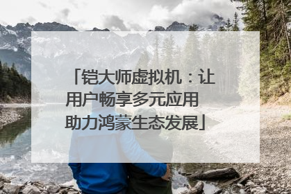铠大师虚拟机：让用户畅享多元应用 助力鸿蒙生态发展