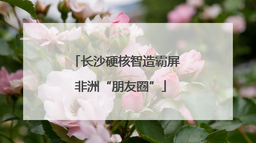 长沙硬核智造霸屏非洲“朋友圈”